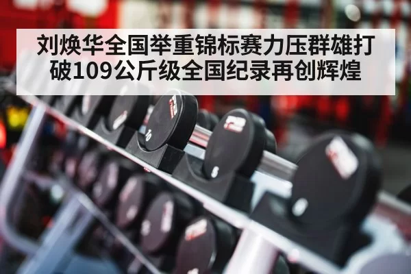 刘焕华全国举重锦标赛力压群雄打破109公斤级全国纪录再创辉煌