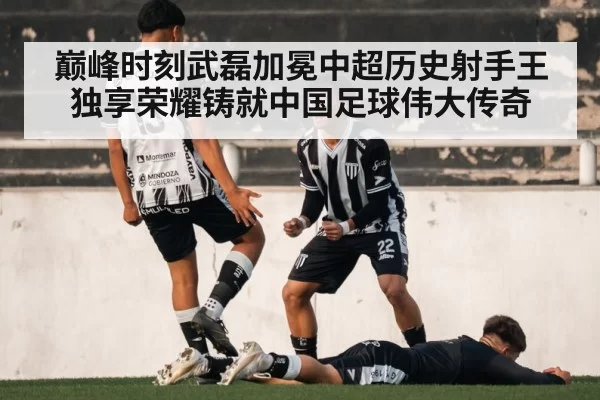 巅峰时刻武磊加冕中超历史射手王独享荣耀铸就中国足球伟大传奇