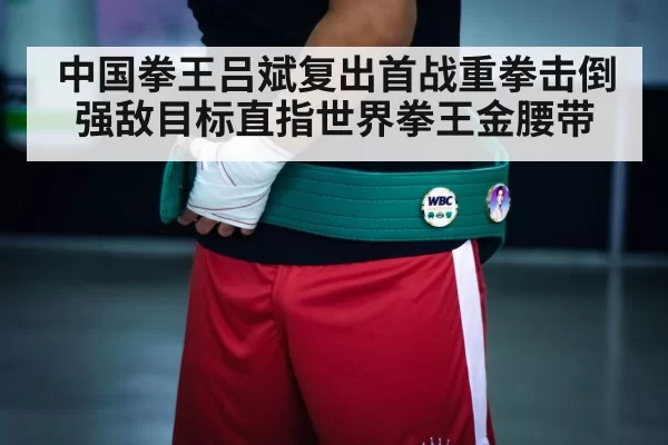 中国拳王吕斌复出首战重拳击倒强敌目标直指世界拳王金腰带