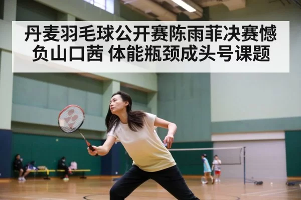 丹麦羽毛球公开赛陈雨菲决赛憾负山口茜 体能瓶颈成头号课题